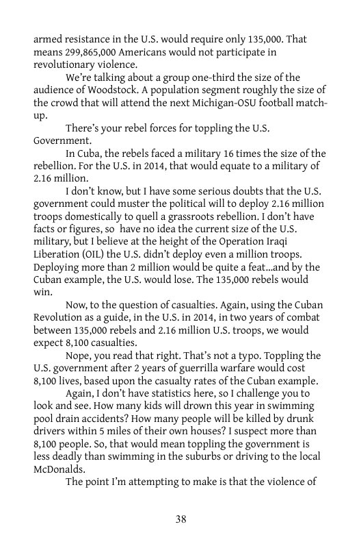 armed resistance in the U.S. would require only 135,000. That means 299,865,000 Americans would not participate in revolutionary violence.  We’re talking about a group one-third the size of the audience of Woodstock. A population segment roughly the size of the crowd that will attend the next Michigan-0sU football match- up.  There’s your rebel forces for toppling the U.S. Government.  In Cuba, the rebels faced a military 16 times the size of the rebellion. For the U.S. in 2014, that would equate to a military of 2.16 million.  Tdon’t know, but I have some serious doubts that the U.S. government could muster the political will to deploy 2.16 million troops domestically to quell a grassroots rebellion. I don’t have facts or figures, so_have no idea the current size of the U.s. military, but I believe at the height of the Operation Iragi Liberation (OIL) the U.S. didn’t deploy even a million troops. Deploying more than 2 million would be quite a feat..and by the Cuban example, the U.S. would lose. The 135,000 rebels would win.  Now, to the question of casualties. Again, using the Cuban Revolution as a guide, in the U.S. in 2014, in two years of combat between 135,000 rebels and 2.16 million U.S. troops, we would expect 8,100 casualties.  Nope, you read that right. That’s not a typo. Toppling the U.S. government after 2 years of guerrilla warfare would cost 8,100 lives, based upon the casualty rates of the Cuban example.  Again, 1 don’t have statistics here, so I challenge you to look and see. How many kids will drown this year in swimming pool drain accidents? How many people will be killed by drunk drivers within 5 miles of their own houses? I suspect more than 8,100 people. So, that would mean toppling the government is less deadly than swimming in the suburbs or driving to the local McDonalds.  ‘The point I’m attempting to make is that the violence of  38 